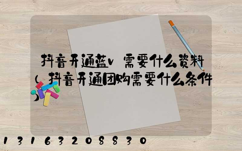 抖音开通蓝v需要什么资料(抖音开通团购需要什么条件)