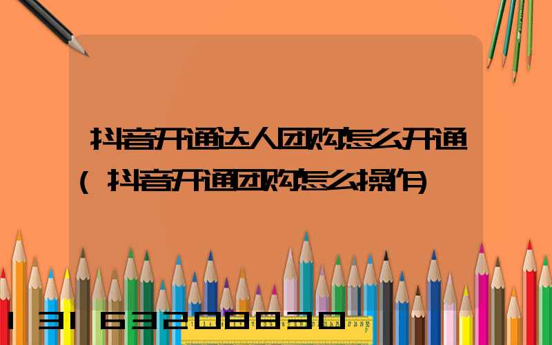 抖音开通达人团购怎么开通(抖音开通团购怎么操作)