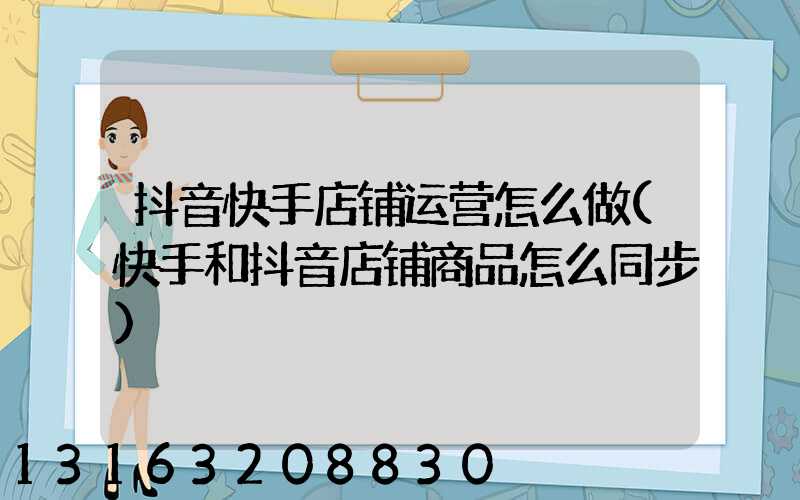 抖音快手店铺运营怎么做(快手和抖音店铺商品怎么同步)