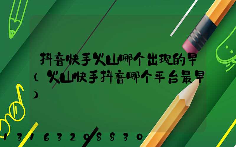 抖音快手火山哪个出现的早(火山快手抖音哪个平台最早)