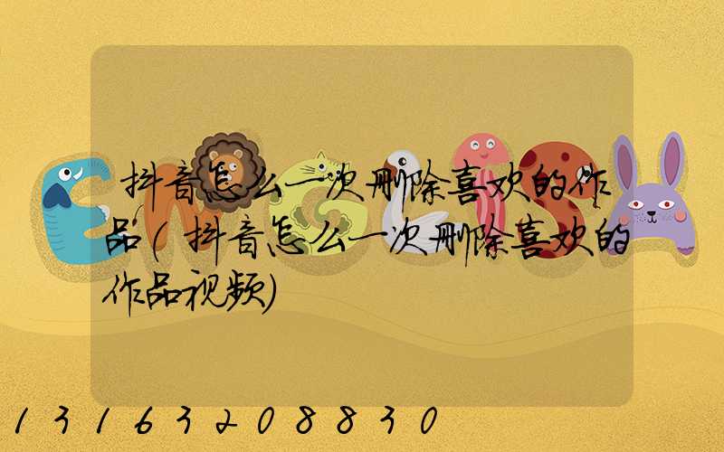 抖音怎么一次删除喜欢的作品(抖音怎么一次删除喜欢的作品视频)