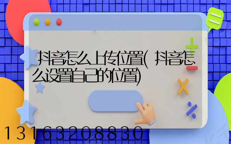 抖音怎么上传位置(抖音怎么设置自己的位置)