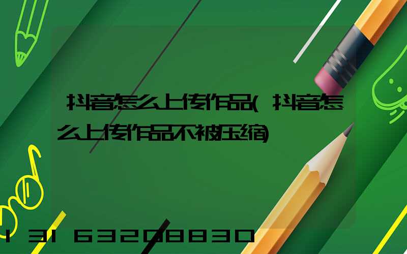 抖音怎么上传作品(抖音怎么上传作品不被压缩)