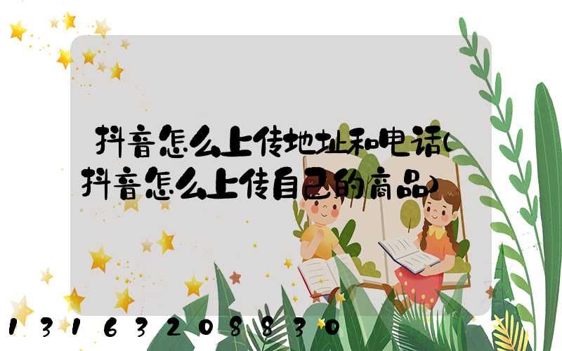 抖音怎么上传地址和电话(抖音怎么上传自己的商品)