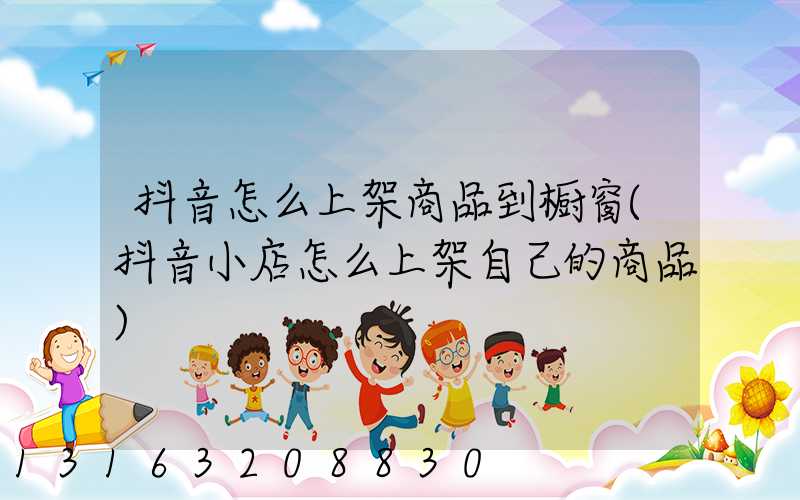 抖音怎么上架商品到橱窗(抖音小店怎么上架自己的商品)