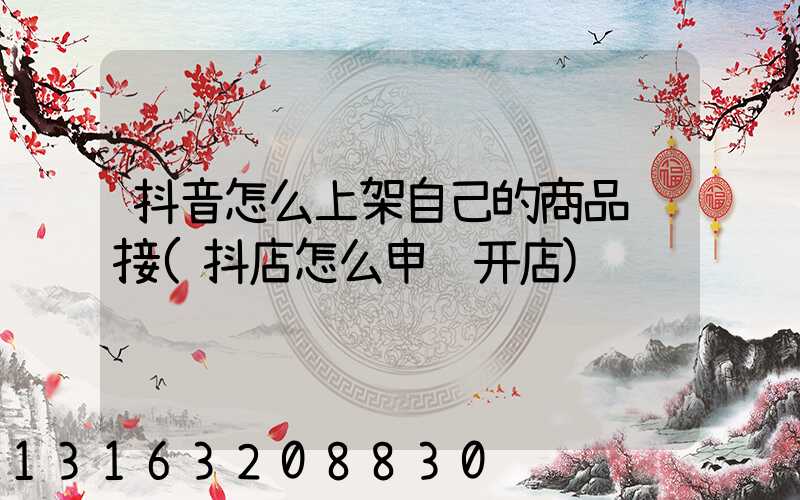 抖音怎么上架自己的商品链接(抖店怎么申请开店)