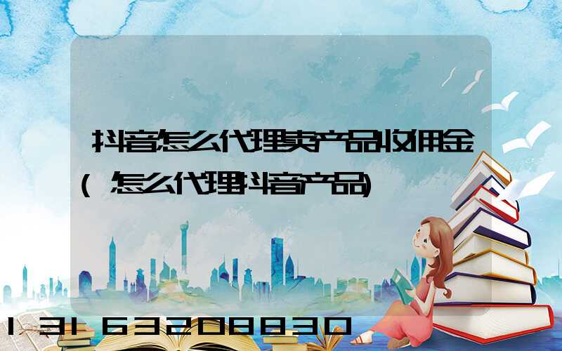 抖音怎么代理卖产品收佣金(怎么代理抖音产品)