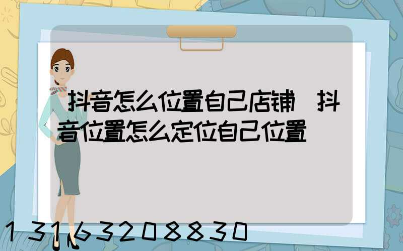 抖音怎么位置自己店铺(抖音位置怎么定位自己位置)