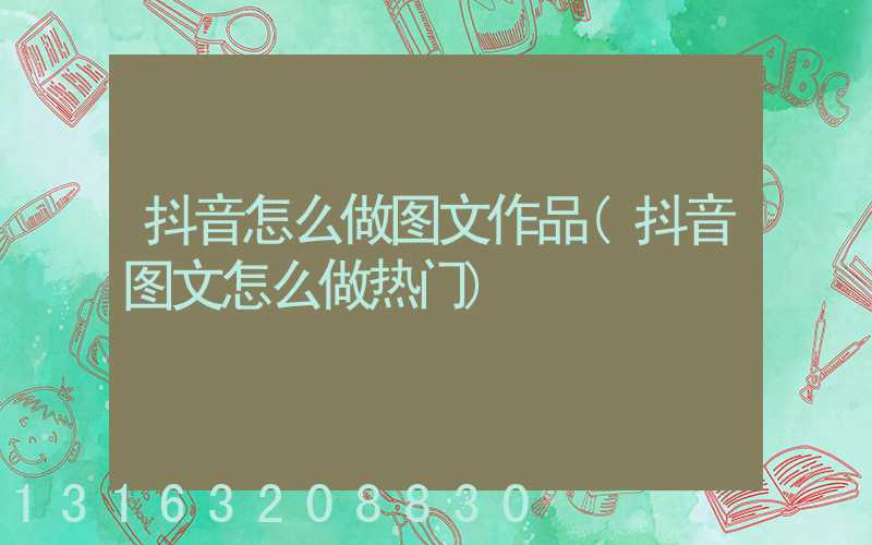 抖音怎么做图文作品(抖音图文怎么做热门)
