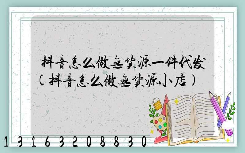抖音怎么做无货源一件代发(抖音怎么做无货源小店)