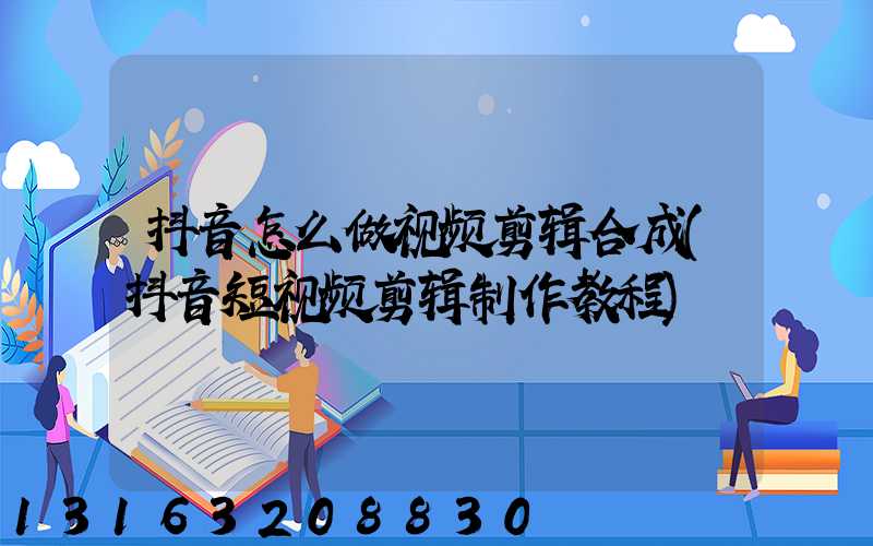 抖音怎么做视频剪辑合成(抖音短视频剪辑制作教程)