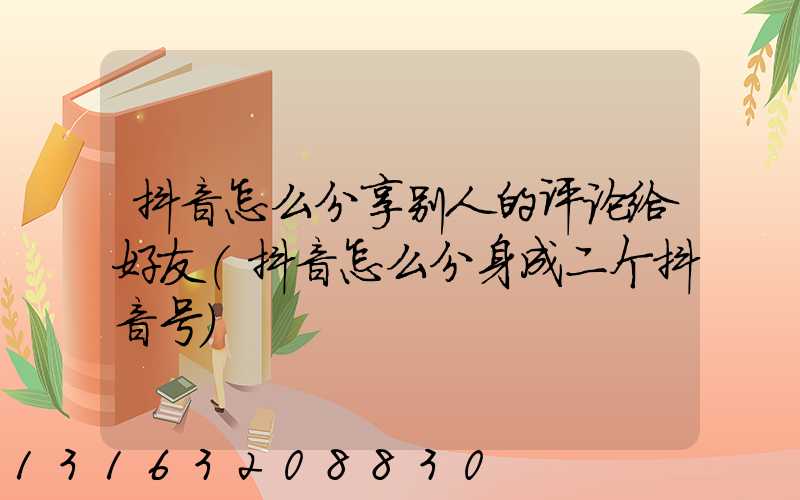 抖音怎么分享别人的评论给好友(抖音怎么分身成二个抖音号)