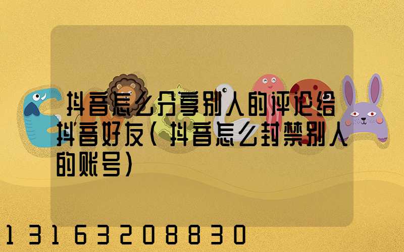 抖音怎么分享别人的评论给抖音好友(抖音怎么封禁别人的账号)