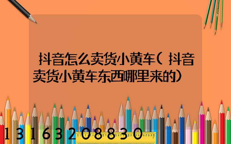 抖音怎么卖货小黄车(抖音卖货小黄车东西哪里来的)