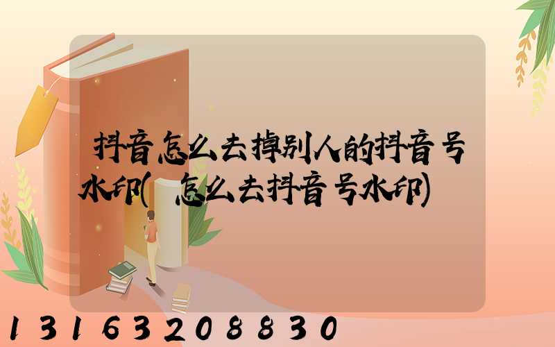 抖音怎么去掉别人的抖音号水印(怎么去抖音号水印)