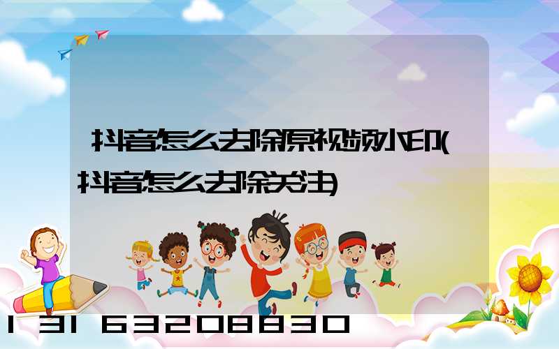 抖音怎么去除原视频水印(抖音怎么去除关注)