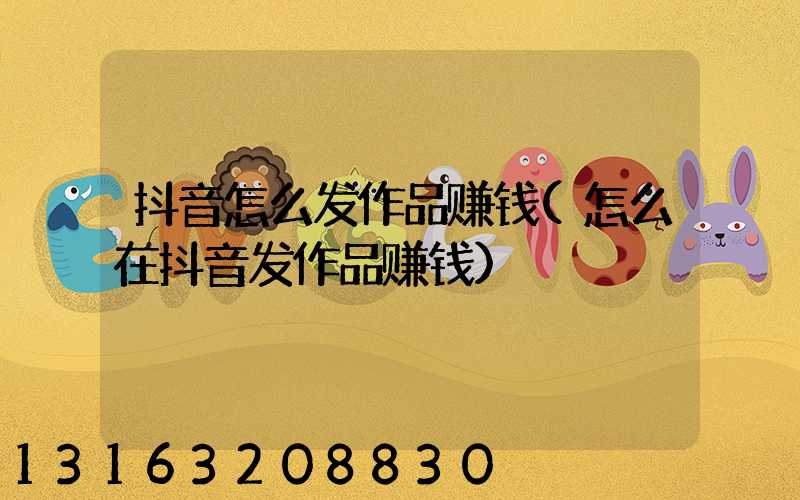 抖音怎么发作品赚钱(怎么在抖音发作品赚钱)