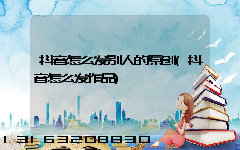 抖音怎么发别人的原创(抖音怎么发作品)