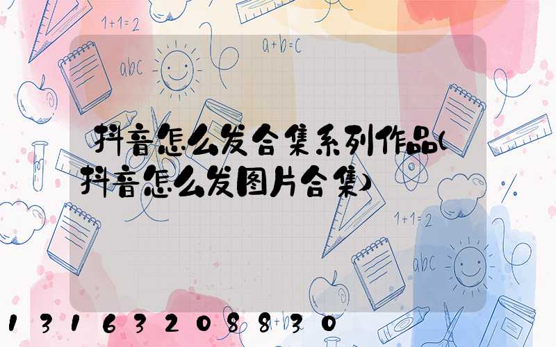抖音怎么发合集系列作品(抖音怎么发图片合集)