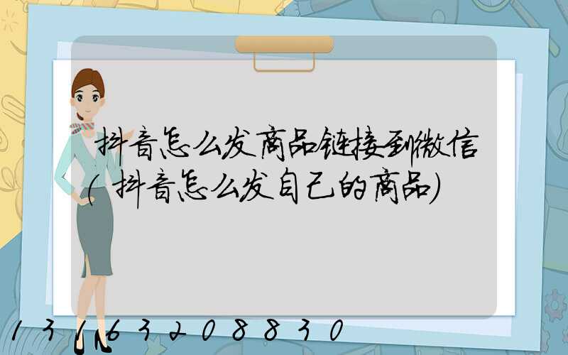 抖音怎么发商品链接到微信(抖音怎么发自己的商品)