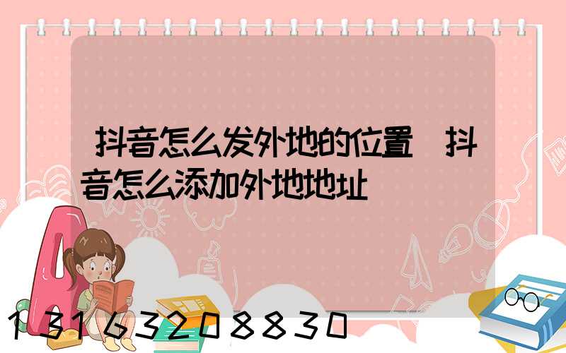 抖音怎么发外地的位置(抖音怎么添加外地地址)