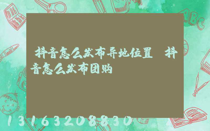 抖音怎么发布异地位置(抖音怎么发布团购)