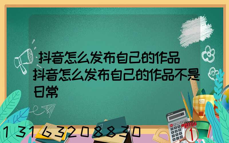 抖音怎么发布自己的作品(抖音怎么发布自己的作品不是日常)