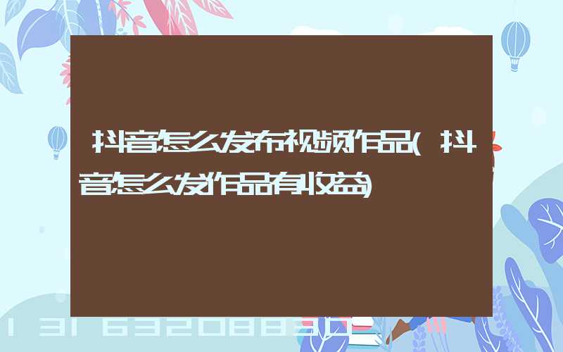 抖音怎么发布视频作品(抖音怎么发作品有收益)