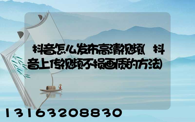 抖音怎么发布高清视频(抖音上传视频不损画质的方法)