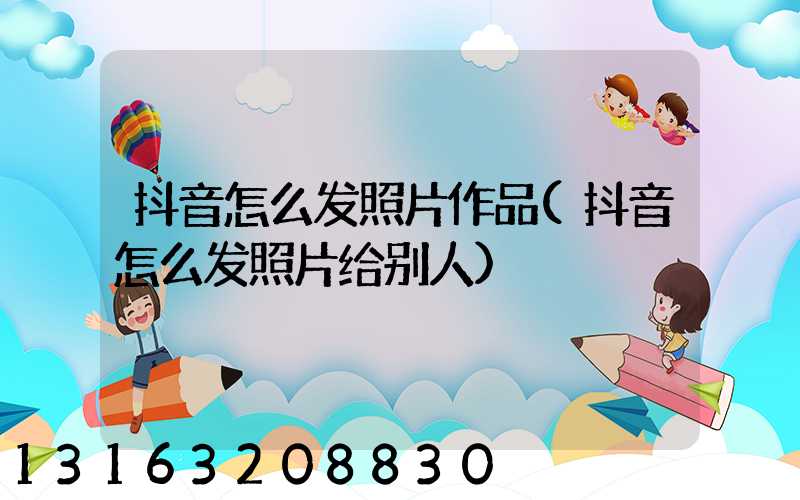抖音怎么发照片作品(抖音怎么发照片给别人)