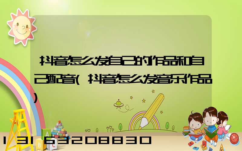 抖音怎么发自己的作品和自己配音(抖音怎么发音乐作品)