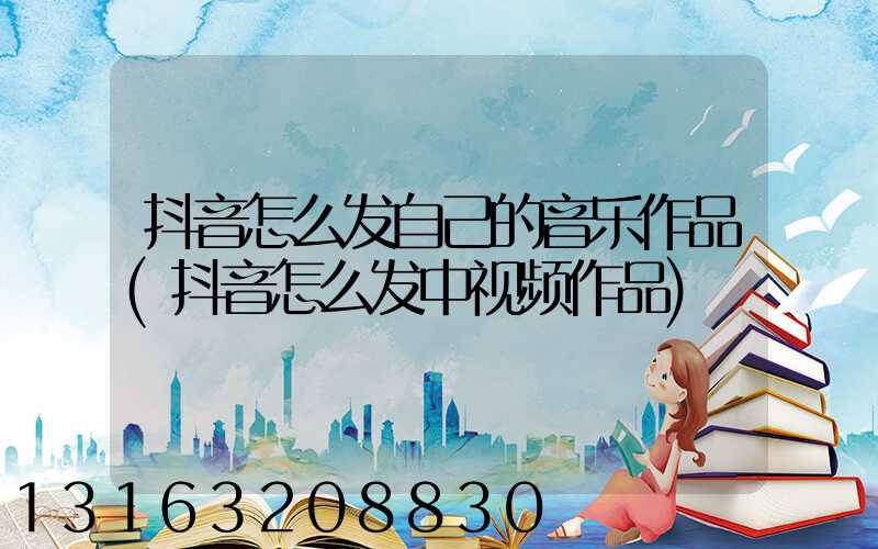 抖音怎么发自己的音乐作品(抖音怎么发中视频作品)