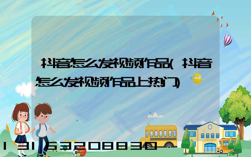 抖音怎么发视频作品(抖音怎么发视频作品上热门)