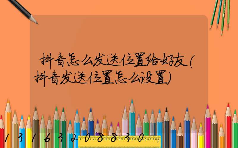 抖音怎么发送位置给好友(抖音发送位置怎么设置)
