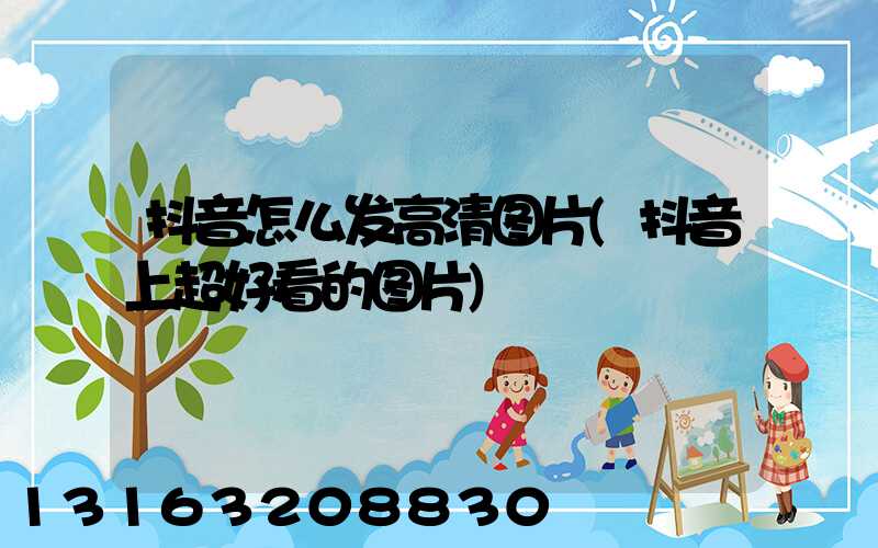 抖音怎么发高清图片(抖音上超好看的图片)