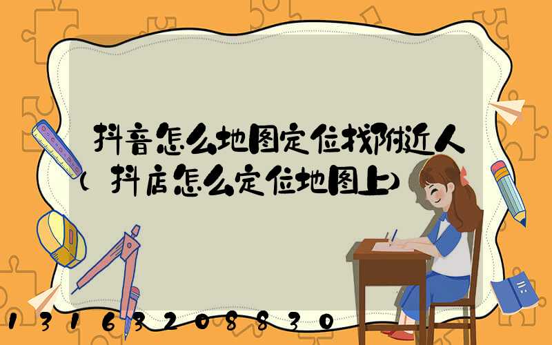 抖音怎么地图定位找附近人(抖店怎么定位地图上)