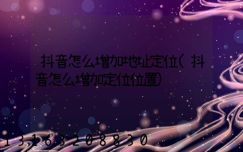 抖音怎么增加地址定位(抖音怎么增加定位位置)
