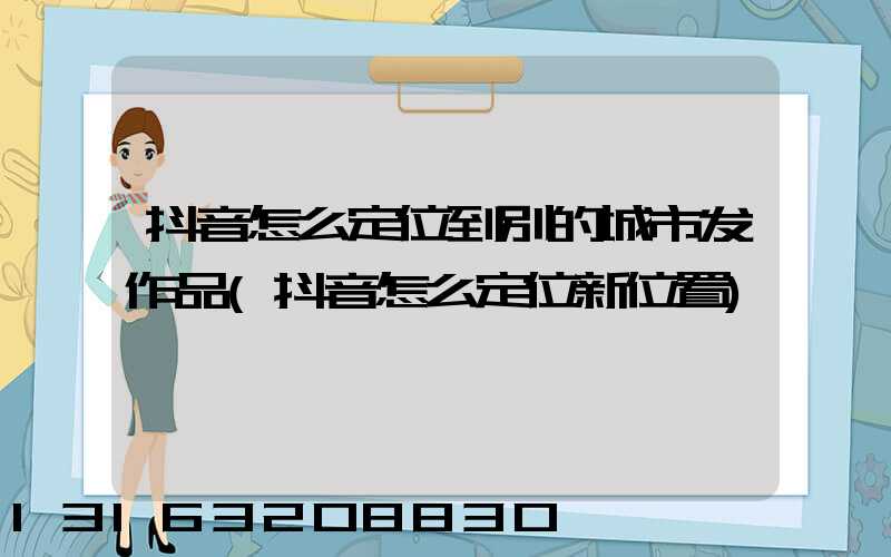抖音怎么定位到别的城市发作品(抖音怎么定位新位置)