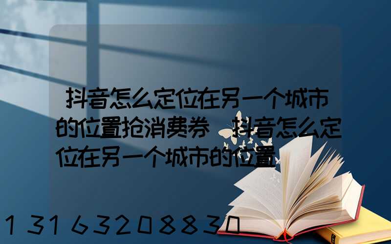 抖音怎么定位在另一个城市的位置抢消费券(抖音怎么定位在另一个城市的位置)