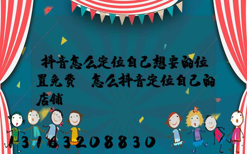 抖音怎么定位自己想要的位置免费(怎么抖音定位自己的店铺)