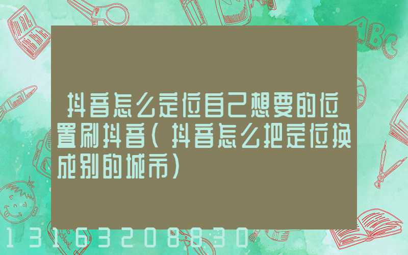 抖音怎么定位自己想要的位置刷抖音(抖音怎么把定位换成别的城市)