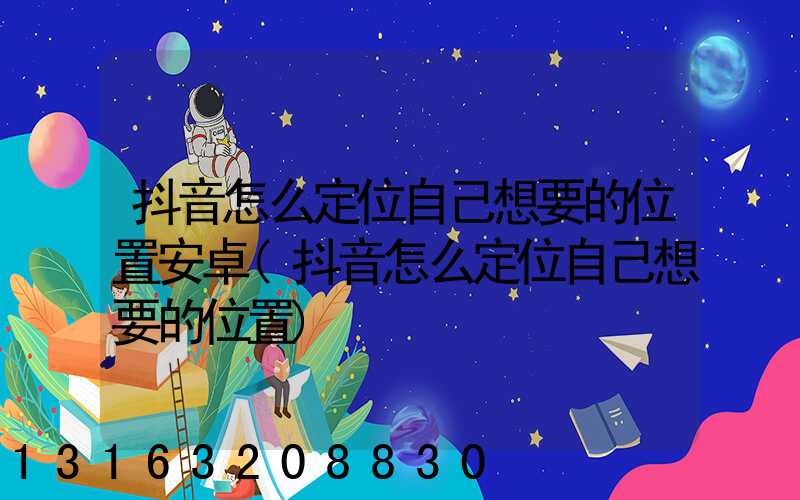 抖音怎么定位自己想要的位置安卓(抖音怎么定位自己想要的位置)
