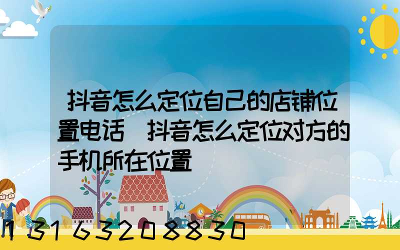 抖音怎么定位自己的店铺位置电话(抖音怎么定位对方的手机所在位置)
