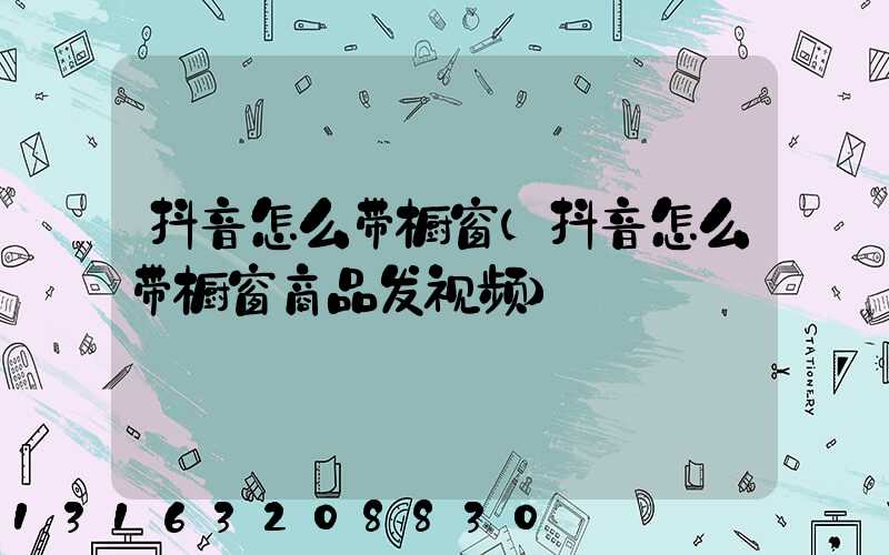 抖音怎么带橱窗(抖音怎么带橱窗商品发视频)