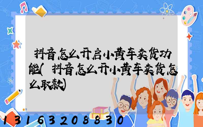 抖音怎么开启小黄车卖货功能(抖音怎么开小黄车卖货怎么取款)