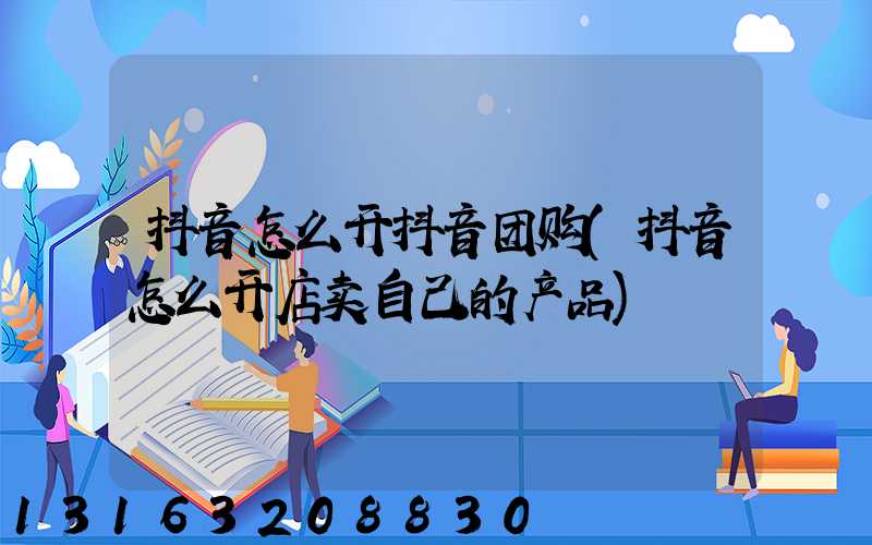 抖音怎么开抖音团购(抖音怎么开店卖自己的产品)