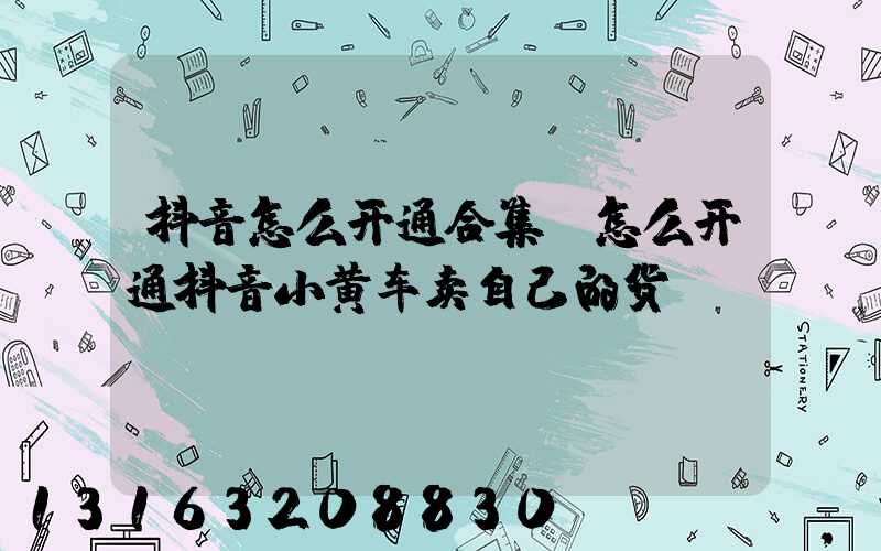 抖音怎么开通合集(怎么开通抖音小黄车卖自己的货)