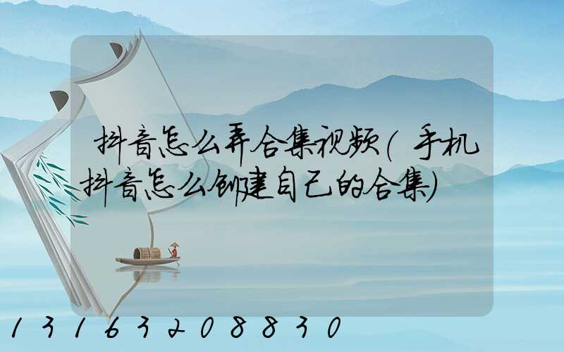 抖音怎么弄合集视频(手机抖音怎么创建自己的合集)