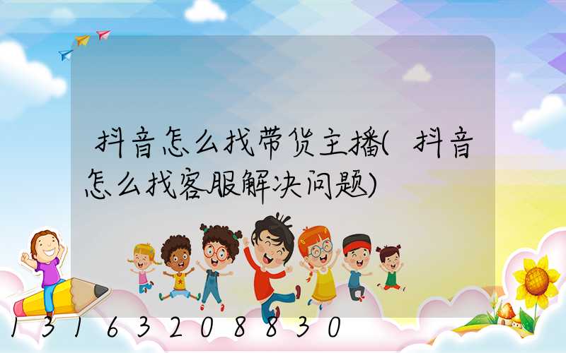 抖音怎么找带货主播(抖音怎么找客服解决问题)