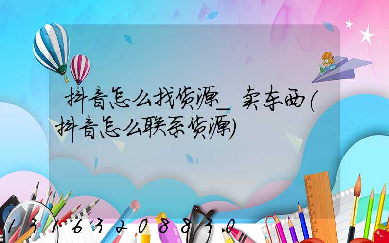 抖音怎么找货源_卖东西(抖音怎么联系货源)